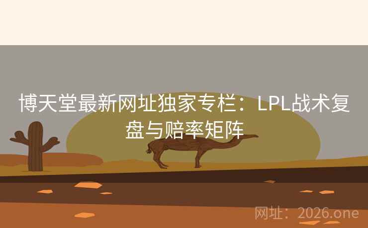 博天堂最新网址独家专栏：LPL战术复盘与赔率矩阵  第2张