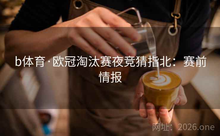 b体育·欧冠淘汰赛夜竞猜指北：赛前情报  第1张